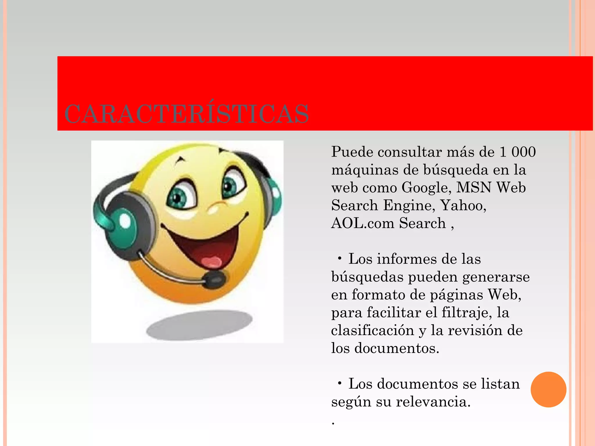 CARACTERÍSTICAS
                  Puede consultar más de 1 000
                  máquinas de búsqueda en la
                  web como Google, MSN Web
                  Search Engine, Yahoo,
                  AOL.com Search ,

                   • Los informes de las
                  búsquedas pueden generarse
                  en formato de páginas Web,
                  para facilitar el filtraje, la
                  clasificación y la revisión de
                  los documentos.

                    • Los documentos se listan
                  según su relevancia.
                  .
 