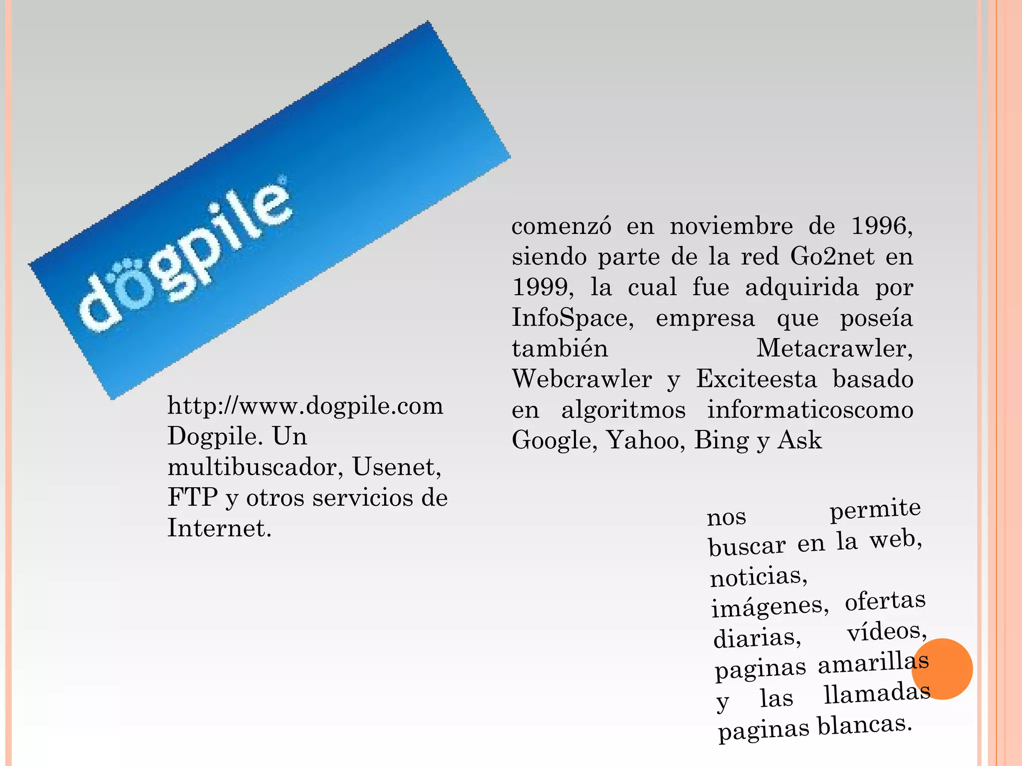 comenzó en noviembre de 1996,
                           siendo parte de la red Go2net en
                           1999, la cual fue adquirida por
                           InfoSpace, empresa que poseía
                           también             Metacrawler,
                           Webcrawler y Exciteesta basado
http://www.dogpile.com     en algoritmos informaticoscomo
Dogpile. Un                Google, Yahoo, Bing y Ask
multibuscador, Usenet,
FTP y otros servicios de
                                          nos       permite
Internet.
                                          buscar en la web,
                                          noticias,
                                          imágenes, ofertas
                                          diarias,    vídeos,
                                           paginas amarillas
                                           y las llamadas
                                           paginas blancas.
 