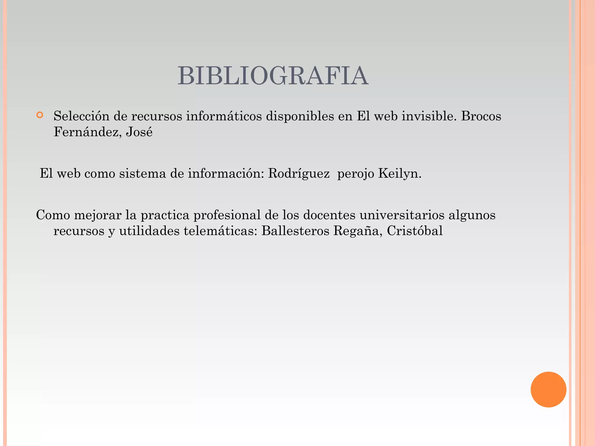 BIBLIOGRAFIA
   Selección de recursos informáticos disponibles en El web invisible. Brocos
    Fernández, José


El web como sistema de información: Rodríguez perojo Keilyn.


Como mejorar la practica profesional de los docentes universitarios algunos
  recursos y utilidades telemáticas: Ballesteros Regaña, Cristóbal
 