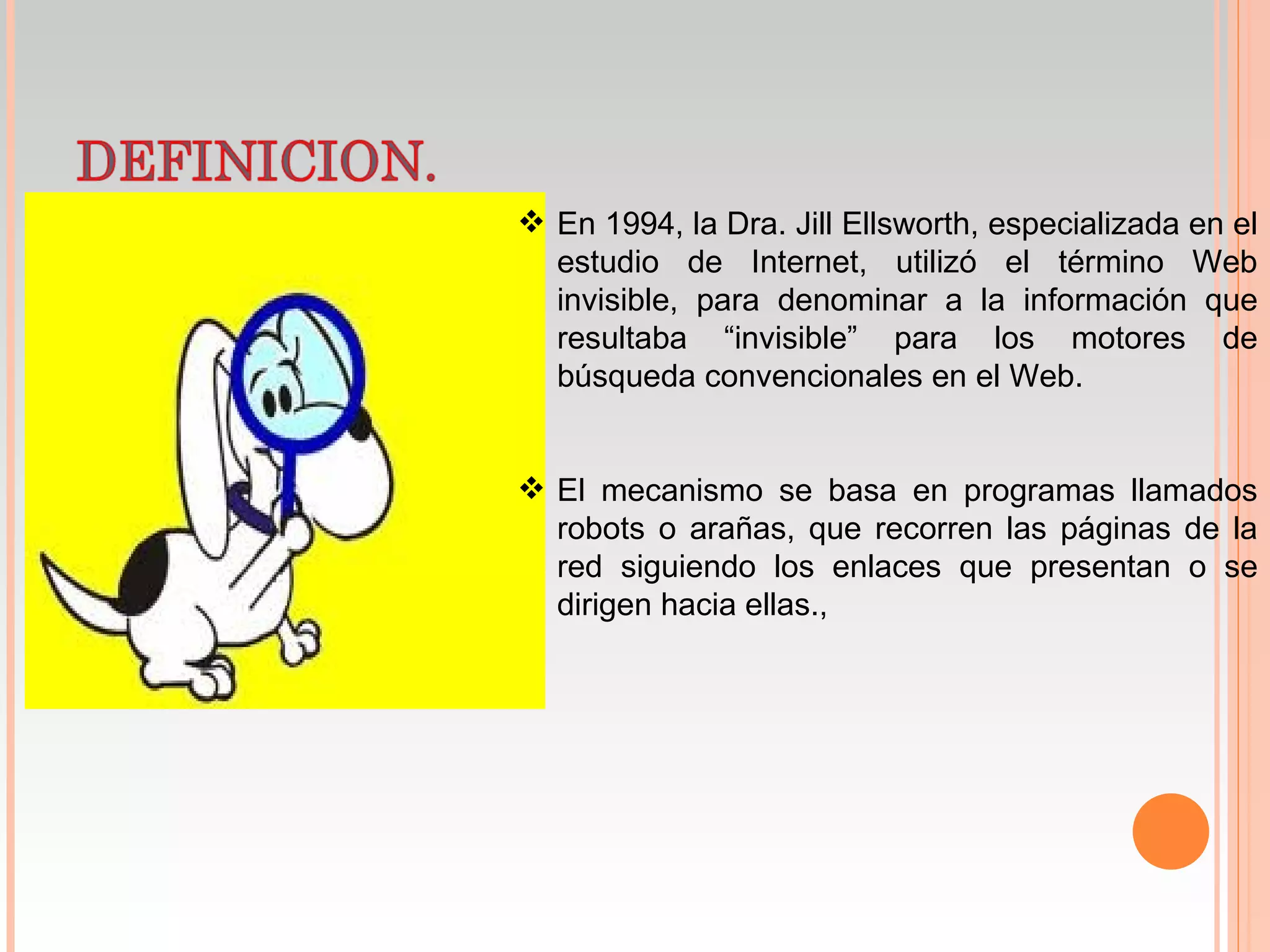 En 1994, la Dra. Jill Ellsworth, especializada en el
  estudio de Internet, utilizó el término Web
  invisible, para denominar a la información que
  resultaba “invisible” para los motores de
  búsqueda convencionales en el Web.


 El mecanismo se basa en programas llamados
  robots o arañas, que recorren las páginas de la
  red siguiendo los enlaces que presentan o se
  dirigen hacia ellas.,
 