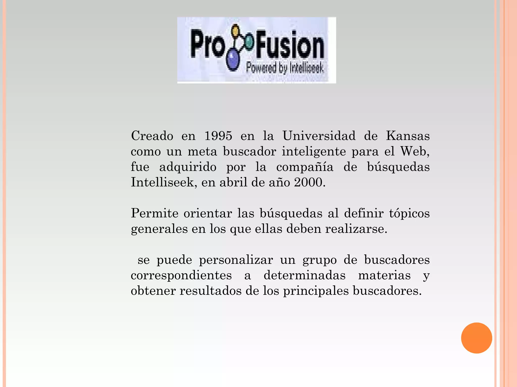 Creado en 1995 en la Universidad de Kansas
como un meta buscador inteligente para el Web,
fue adquirido por la compañía de búsquedas
Intelliseek, en abril de año 2000.

Permite orientar las búsquedas al definir tópicos
generales en los que ellas deben realizarse.

 se puede personalizar un grupo de buscadores
correspondientes a determinadas materias y
obtener resultados de los principales buscadores.
 