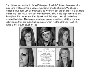 The digipak we created included 5 images of “Adele”. Again, they were all in
black and white, as this is very conventional of Adele herself. We chose to
create a “Live Tour CD” as this would go well with our poster and it is a bit more
interesting than just a normal studio recorded album. We kept the same font
throughout the poster and the digipak, as this keeps them all related and
involved together. The images we chose to use are all very striking and eye
catching, as they are quite high contrast, which we thought was much like
Adele’s real album cover for ‘21’.
 