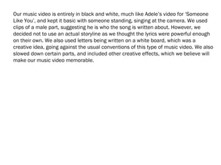 Our music video is entirely in black and white, much like Adele’s video for ‘Someone
Like You’, and kept it basic with someone standing, singing at the camera. We used
clips of a male part, suggesting he is who the song is written about. However, we
decided not to use an actual storyline as we thought the lyrics were powerful enough
on their own. We also used letters being written on a white board, which was a
creative idea, going against the usual conventions of this type of music video. We also
slowed down certain parts, and included other creative effects, which we believe will
make our music video memorable.
 