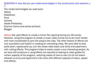 QUESTION 4: How did you use media technologies in the construction and research, plannin
?
The media technologies we used were:
iMovie
SlideShare
Prezi
Camera
Adobe Photoshop
Scanner (home and school printers)
Blogger

iMovie: We used iMovie to create a horror film opening during our AS course.
However, using this program to create a music video turned out to be much harder
and more complicated to sync the song to the clips. The other factors of iMovie are
very successful and helpful in creating an interesting video. We were able to slow
parts down, speed parts up, turn the whole video black and white and experiment
with cutting effects. This program helps to easily create a very interesting project. As
we were still amateurs in using iMovie we resorted to looking at video guides for
certain aspects of the program, watching videos of how to use it to its full extent
allowed us to try and experiment a bit more with different aspects of colour, speed
and effects.
 