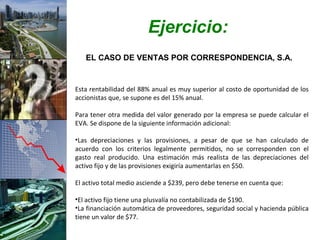Ejercicio:
   EL CASO DE VENTAS POR CORRESPONDENCIA, S.A.


Esta rentabilidad del 88% anual es muy superior al costo de oportunidad de los
accionistas que, se supone es del 15% anual.

Para tener otra medida del valor generado por la empresa se puede calcular el
EVA. Se dispone de la siguiente información adicional:

•Las depreciaciones y las provisiones, a pesar de que se han calculado de
acuerdo con los criterios legalmente permitidos, no se corresponden con el
gasto real producido. Una estimación más realista de las depreciaciones del
activo fijo y de las provisiones exigiría aumentarlas en $50.

El activo total medio asciende a $239, pero debe tenerse en cuenta que:

•El activo fijo tiene una plusvalía no contabilizada de $190.
•La financiación automática de proveedores, seguridad social y hacienda pública
tiene un valor de $77.
 