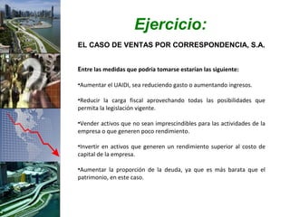 Ejercicio:
EL CASO DE VENTAS POR CORRESPONDENCIA, S.A.


Entre las medidas que podría tomarse estarían las siguiente:

•Aumentar el UAIDI, sea reduciendo gasto o aumentando ingresos.

•Reducir la carga fiscal aprovechando todas las posibilidades que
permita la legislación vigente.

•Vender activos que no sean imprescindibles para las actividades de la
empresa o que generen poco rendimiento.

•Invertir en activos que generen un rendimiento superior al costo de
capital de la empresa.

•Aumentar la proporción de la deuda, ya que es más barata que el
patrimonio, en este caso.
 