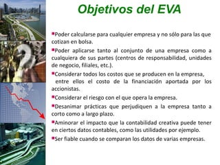 Objetivos del EVA
Poder  calcularse para cualquier empresa y no sólo para las que
cotizan en bolsa.
Poder aplicarse tanto al conjunto de una empresa como a
cualquiera de sus partes (centros de responsabilidad, unidades
de negocio, filiales, etc.).
Considerar todos los costos que se producen en la empresa,
 entre ellos el costo de la financiación aportada por los
accionistas.
Considerar el riesgo con el que opera la empresa.

Desanimar prácticas que perjudiquen a la empresa tanto a
corto como a largo plazo.
Aminorar el impacto que la contabilidad creativa puede tener
en ciertos datos contables, como las utilidades por ejemplo.
Ser fiable cuando se comparan los datos de varias empresas.
 