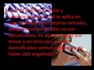 El uso de telefonía celular y
  comunicación por red se aplica en
  una cantidad de secuestros virtuales,
  aunque muchos de ellos no son
  denunciados, en algunos casos por
  temor y en otros por que los
  damnificados sienten vergüenza de
  haber sido engañados.
 