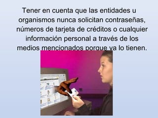 Tener en cuenta que las entidades u
 organismos nunca solicitan contraseñas,
números de tarjeta de créditos o cualquier
   información personal a través de los
medios mencionados porque ya lo tienen.
 
