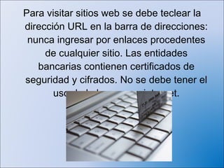 Para visitar sitios web se debe teclear la
dirección URL en la barra de direcciones:
 nunca ingresar por enlaces procedentes
     de cualquier sitio. Las entidades
   bancarias contienen certificados de
seguridad y cifrados. No se debe tener el
       uso de la banca por internet.
 