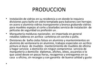 PRODUCCION
• Instalación de vidrios en su residencia o en donde lo requiera
  divisiones para baño en vidrio templado para balcones con herrajes
  en acero o aluminio vidrios transparente y bronce grabando vidrios
  para muebles espejos al corte y biselados servicio de instalación de
  películas de seguridad co profesión uv .
• Marquetería molduras nacionales en importada en general
  retablos tableros en acrílico carteleras en corcho o paño.
• Divisiones de baño cielos falsos en aluminio y mantenimientos en
  aluminio de ventanearía en aluminio, trabajos especiales en acrílico
  pintura al duco de muebles mantenimiento de muebles de oficina
  y hogar servicio a domicilio sin ningún compromiso servicio de
  marquetería a domicilio diplomas, afiches, oleos, acuarelas o lo
  que usted desee en pocas horas, recogemos y entregamos en su
  casa u oficina, sin recargos y con garantía de buena calidad y gusto

•
 