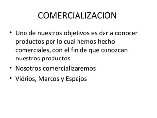 COMERCIALIZACION
• Uno de nuestros objetivos es dar a conocer
  productos por lo cual hemos hecho
  comerciales, con el fin de que conozcan
  nuestros productos
• Nosotros comercializaremos
• Vidrios, Marcos y Espejos
 