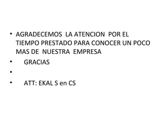 • AGRADECEMOS LA ATENCION POR EL
  TIEMPO PRESTADO PARA CONOCER UN POCO
  MAS DE NUESTRA EMPRESA
•    GRACIAS
•
•    ATT: EKAL S en CS
 