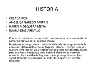 HISTORIA
•   CREADA POR:
•   ANGELICA GARZON FARFAN
•   HAREN MOSQUERA MENA
•   ELIANA DIAZ AREVALO

• Comenzó con la idea de construir una empresa para la materia de
  comercio motivo por el cual fue creada.
• Nuestro nombre proviene de las iniciales de las integrantes de la
  empresa: E(Eliana) K(Karen) A(Angelica) L(Luna) . Tiempo después
  nuestra empresa se vio afectada por una serie de conflictos razón
  para que Luna integrante de la entidad decidió separarse de
  nosotras . Hasta el día de hoy nuestra empresa presta su objeto
  social tratando de complacer a todos los hogares de nuestra
  localidad.
 