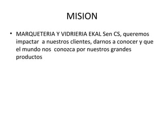 MISION
• MARQUETERIA Y VIDRIERIA EKAL Sen CS, queremos
  impactar a nuestros clientes, darnos a conocer y que
  el mundo nos conozca por nuestros grandes
  productos
 