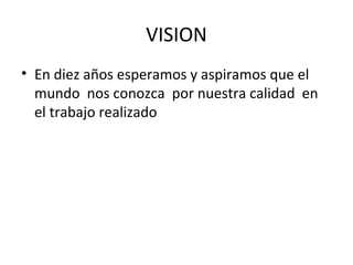 VISION
• En diez años esperamos y aspiramos que el
  mundo nos conozca por nuestra calidad en
  el trabajo realizado
 