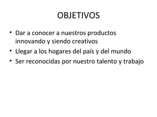 OBJETIVOS
• Dar a conocer a nuestros productos
  innovando y siendo creativos
• Llegar a los hogares del país y del mundo
• Ser reconocidas por nuestro talento y trabajo
 