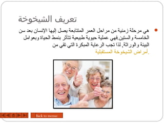 ‫تعريف الشيخوخة‬
‫‪ ‬هي مرحلة زمنية من مراحل العمر المتتابعة يصل إليها الحنسان بعد تسن‬
  ‫الخامسة والستين.فهي عملية حيوية طبيعية تتأثر بنمط الحياة وبعوامل‬
                  ‫البيئة والوراثة, لذا تجب الرعاية المبكرة التي تقي من‬
                                         ‫.أمراض الشيخورخة المستقبلية‬




        ‫‪Back to menue‬‬
 