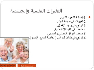 ‫التغيرات النفسية والجسمية‬
                                       ‫‪-1 ‬إدصابة الشعر بالشيب.‬
                                    ‫2-تغيرات في دصبغة الجلد.‬
                                    ‫3-تراجع في ردود الفعال.‬
                                 ‫4-ضعف في القوة الحنقباضية.‬
                           ‫5-ضعف التوافق العضلي والعصبي.‬
            ‫6-تراجع في حنشاط الحواس )ورخادصة السمع والبصر(.‬




    ‫‪Back to menue‬‬
 