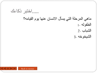 ‫.....اختبر ذكاءك‬
       ‫ماهي المرحلة التي يسأل السنسان عنها يوم القيامه؟‬
                                              ‫الطفوله -1‬
                                               ‫الشباب -2‬
                                            ‫الشيخوخه -3‬




     ‫‪Back to menue‬‬
 