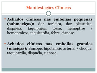 Manifestações Clínicas Achados clínicos nas embolias pequenas (submaciças):  dor torácica, dor pleurítica, dispnéia, taquipnéia, tosse, hemoptise / hemoptóicos, taquicardia, febre, cianose. Achados clínicos nas embolias grandes (maciças):  Síncope, hipotensão arterial / choque, taquicardia, dispnéia, cianose. 