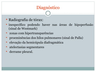 Diagnóstico Radiografia de tórax:  inespecífico podendo haver nas áreas de hipoperfusão (sinal de Westmark) zonas com hipertransparências proeminências dos hilos pulmonares (sinal de Palla) elevação da hemicúpula diafragmática atelectasias segmentares  derrame pleural. 