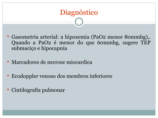 Diagnóstico Gasometria arterial: a hipoxemia (PaO2 menor 80mmhg),. Quando a PaO2 é menor do que 60mmhg, sugere TEP submaciço e hipocapnia Marcadores de necrose miocardica Ecodoppler venoso dos membros inferiores Cintilografia pulmonar 