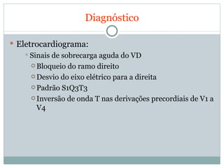 Diagnóstico Eletrocardiograma: Sinais de sobrecarga aguda do VD Bloqueio do ramo direito Desvio do eixo elétrico para a direita Padrão S1Q3T3 Inversão de onda T nas derivações precordiais de V1 a V4 