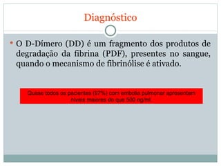 Diagnóstico O D-Dímero (DD) é um fragmento dos produtos de degradação da fibrina (PDF), presentes no sangue, quando o mecanismo de fibrinólise é ativado. Quase todos os pacientes (97%) com embolia pulmonar apresentam níveis maiores do que 500 ng/ml. 