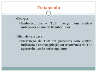 Tratamento Cirurgia Embolectomia – TEP maciça com contra-indicações ao uso de trombolíticos  Filtro de veia cava Prevenção de TEP em pacientes com contra-indicação à anticoagulação ou recorrência do TEP apesar do uso de anticoagulante 