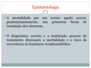 Epidemiologia A mortalidade por um evento agudo ocorre, predominantemente, nas primeiras horas de instalação dos sintomas. O diagnóstico correto e a instituição precoce do tratamento diminuem a mortalidade e o risco de recorrência do fenômeno tromboembólico. 