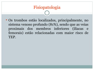 Fisiopatologia Os trombos estão localizados, principalmente, no sistema venoso profundo (81%), sendo que as veias proximais dos membros inferiores (ilíacas e femorais) estão relacionadas com maior risco de TEP. 