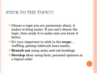 STICK TO THE TOPIC!!! Choose a topic you are passionate about, it makes writing easier. If you can’t choose the topic, then study it to make sure you know it better. It’s very important to stick to the  scope … waffling, getting sidetrack loses marks. Branch out  using main and sub headings Develop  ideas using facts, personal opinions in a logical order 