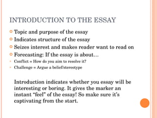 INTRODUCTION TO THE ESSAY Topic and purpose of the essay Indicates structure of the essay Seizes interest and makes reader want to read on Forecasting: If the essay is about… Conflict = How do you aim to resolve it? Challenge = Argue a belief/stereotype Introduction indicates whether you essay will be interesting or boring. It gives the marker an instant “feel” of the essay! So make sure it’s captivating from the start. 