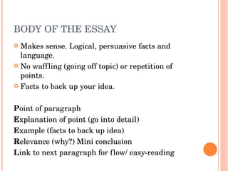 BODY OF THE ESSAY Makes sense. Logical, persuasive facts and language. No waffling (going off topic) or repetition of points. Facts to back up your idea. P oint of paragraph E xplanation of point (go into detail) E xample (facts to back up idea) R elevance (why?) Mini conclusion L ink to next paragraph for flow/ easy-reading  