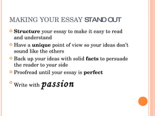 MAKING YOUR ESSAY  STAND OUT Structure  your essay to make it easy to read and understand Have a  unique  point of view so your ideas don’t sound like the others Back up your ideas with solid  facts  to persuade the reader to your side Proofread until your essay is  perfect Write with  passion 