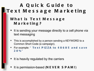 A Quick Guide to Text Message Marketing What is Text Message Marketing? It is sending your message directly to a cell phone via text messaging This is accomplished by a person sending a KEYWORD to a Common Short Code (a campaign). For example:  “Text PIZZA to 48685 and save 20%” It is heavily regulated by the carriers It is permission-based ( NEVER SPAM! ) 