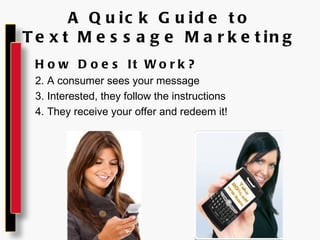 A Quick Guide to Text Message Marketing How Does It Work? A consumer sees your message Interested, they follow the instructions They receive your offer and redeem it! 