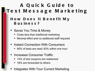 A Quick Guide to Text Message Marketing How Does It Benefit My Business? Saves You Time & Money Costs less than traditional marketing Minimal effort and no additional staff required Instant Connection With Consumers 95% of texts are read; 83% within one hour Increases Consumer Traffic 14% of text coupons are redeemed 18% are forwarded to others Integrates With Your Current Marketing Create a call-to-action in your current advertisements 