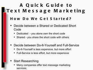 A Quick Guide to Text Message Marketing How Do We Get Started? Decide between a Shared or Dedicated Short Code Dedicated  - you alone own the short code Shared - you share the short code with others Decide between Do-It-Yourself and Full-Service Do-It-Yourself is less expensive, but more effort Full-Service is less effort, but more expensive Start Researching Many companies offer text message marketing services; be sure to compare similar services 