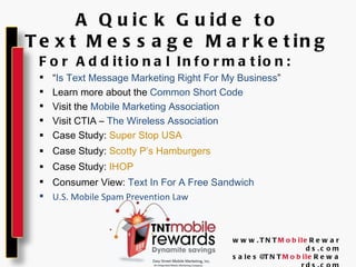 A Quick Guide to Text Message Marketing For Additional Information: “ Is Text Message Marketing Right For My Business ” Learn more about the  Common Short Code Visit the  Mobile Marketing Association Visit CTIA –  The Wireless Association Case Study:  Super Stop USA Case Study:  Scotty P’s Hamburgers Case Study:  IHOP Consumer View:  Text In For A Free Sandwich U.S. Mobile Spam Prevention Law www.TNT Mobile Rewards.com [email_address] Mobile Rewards.com 