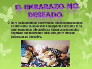  Entre las inquietudes que viven las adolescentes muchas
  de ellas están relacionadas con aspectos sexuales, al no
  tener respuestas adecuadas se tienen consecuencias
  negativas que repercuten en su vida, entre ellas los
  embarazos no deseados.
 