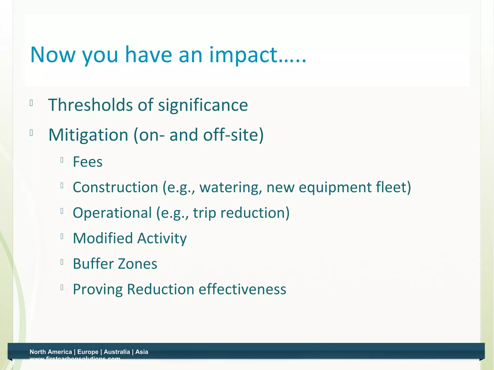 Now you have an impact…..
         Thresholds of significance
         Mitigation (on- and off-site)
                 Fees
                 Construction (e.g., watering, new equipment fleet)
              
                  Operational (e.g., trip reduction)
              
                  Modified Activity
                 Buffer Zones
                 Proving Reduction effectiveness


    North America | Europe | Australia | Asia
0   www.firstcarbonsolutions.com
 