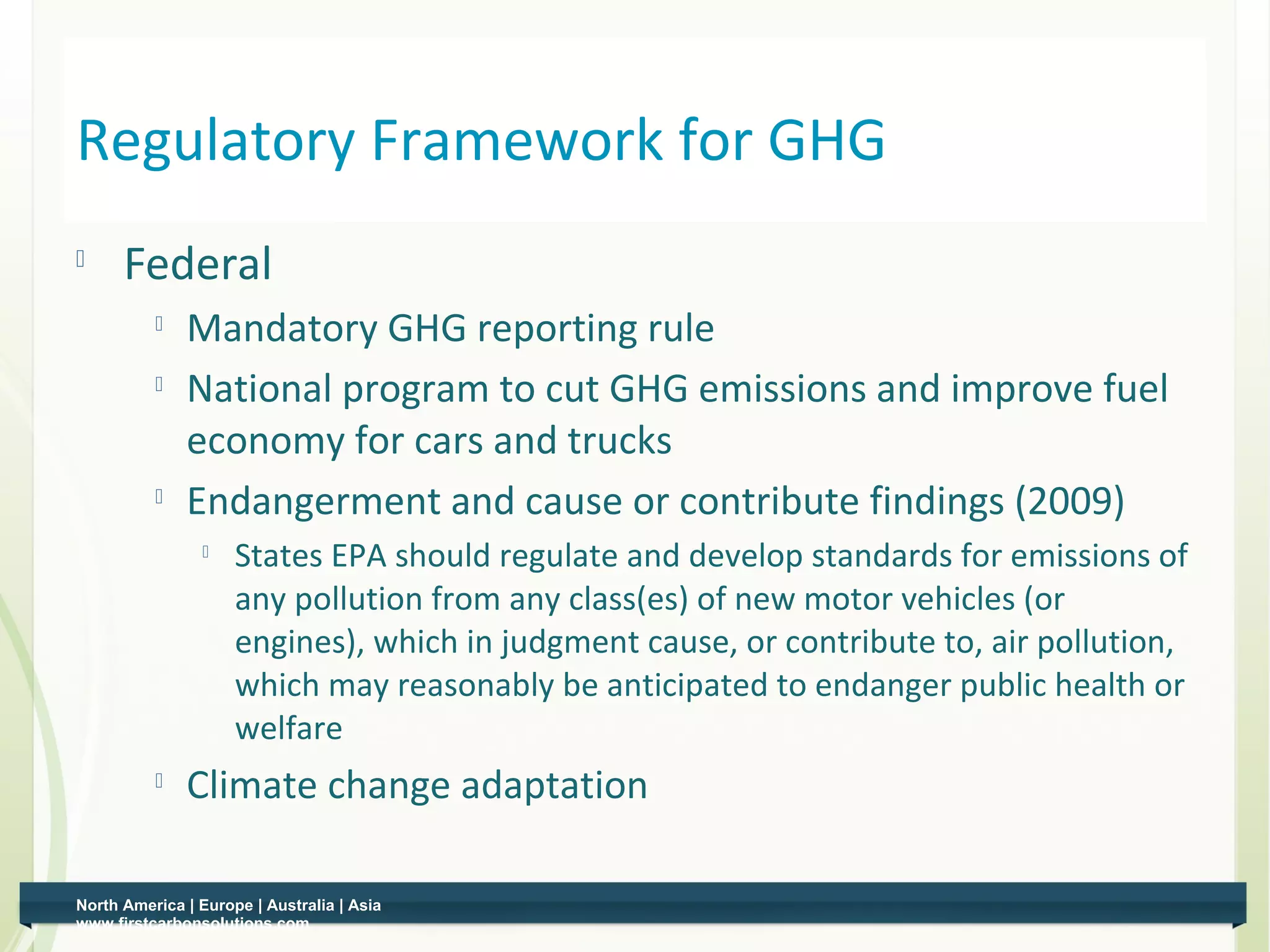 Regulatory Framework for GHG
         Federal
                 Mandatory GHG reporting rule
                 National program to cut GHG emissions and improve fuel
                  economy for cars and trucks
              
                  Endangerment and cause or contribute findings (2009)
                    
                         States EPA should regulate and develop standards for emissions of
                         any pollution from any class(es) of new motor vehicles (or
                         engines), which in judgment cause, or contribute to, air pollution,
                         which may reasonably be anticipated to endanger public health or
                         welfare
                 Climate change adaptation

    North America | Europe | Australia | Asia
3   www.firstcarbonsolutions.com
 