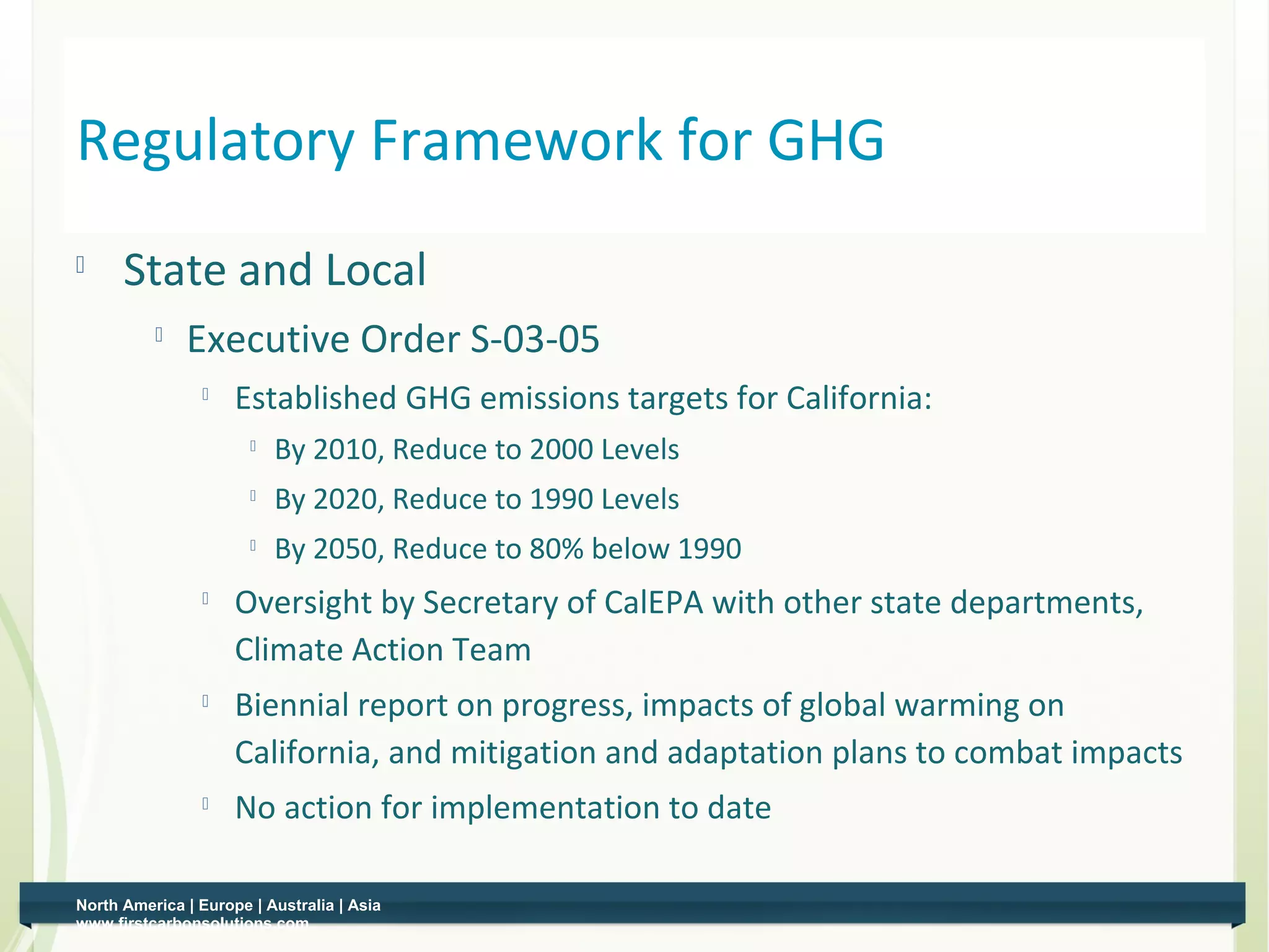 Regulatory Framework for GHG
         State and Local
                 Executive Order S-03-05
                    
                         Established GHG emissions targets for California:
                              By 2010, Reduce to 2000 Levels
                              By 2020, Reduce to 1990 Levels
                              By 2050, Reduce to 80% below 1990
                    
                         Oversight by Secretary of CalEPA with other state departments,
                         Climate Action Team
                    
                         Biennial report on progress, impacts of global warming on
                         California, and mitigation and adaptation plans to combat impacts
                    
                         No action for implementation to date

    North America | Europe | Australia | Asia
4   www.firstcarbonsolutions.com
 
