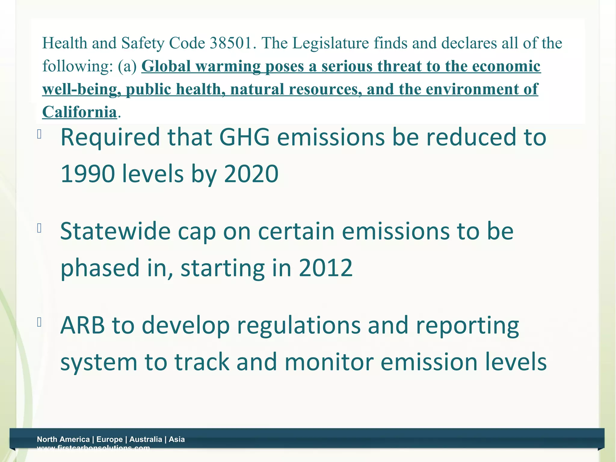 Health and Safety Code 38501. The Legislature finds and declares all of the
    Global Climate Solutions Act
        following: (a) Global warming poses a serious threat to the economic
        well-being, public health, natural resources, and the environment of
        California.
         Required that GHG emissions be reduced to
          1990 levels by 2020
         Statewide cap on certain emissions to be
          phased in, starting in 2012
    
          ARB to develop regulations and reporting
          system to track and monitor emission levels

    North America | Europe | Australia | Asia
5   www.firstcarbonsolutions.com
 