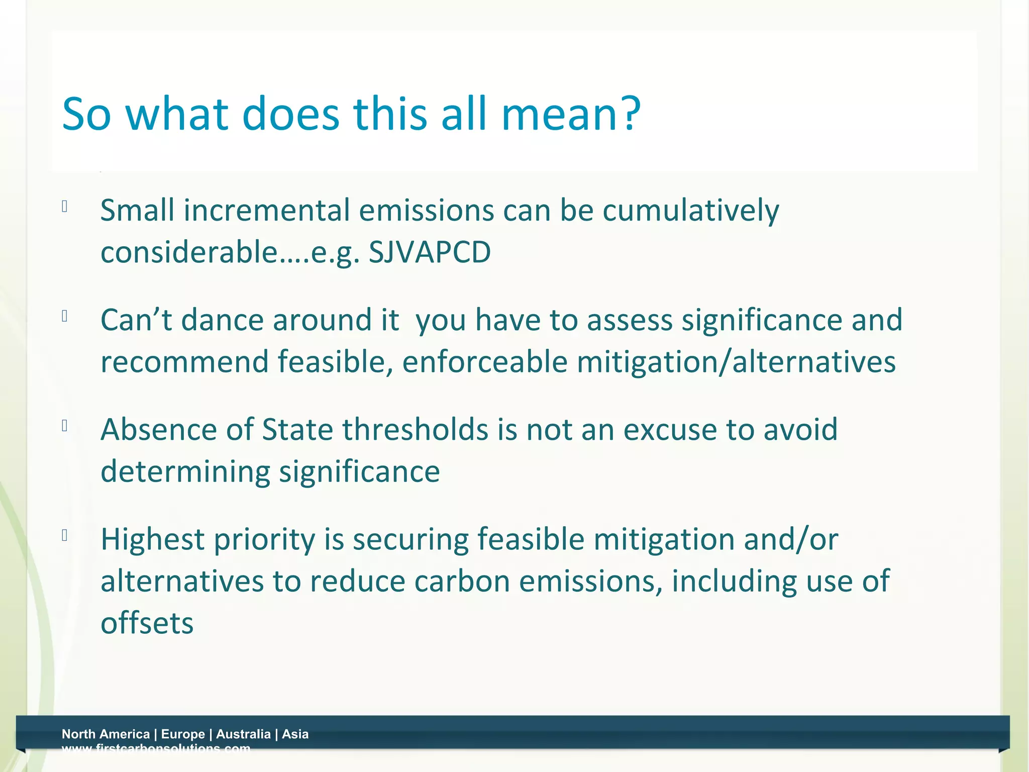 So what does this all mean?
    
          Small incremental emissions can be cumulatively
          considerable….e.g. SJVAPCD
    
          Can’t dance around it you have to assess significance and
          recommend feasible, enforceable mitigation/alternatives
    
          Absence of State thresholds is not an excuse to avoid
          determining significance
    
          Highest priority is securing feasible mitigation and/or
          alternatives to reduce carbon emissions, including use of
          offsets


    North America | Europe | Australia | Asia
6   www.firstcarbonsolutions.com
 