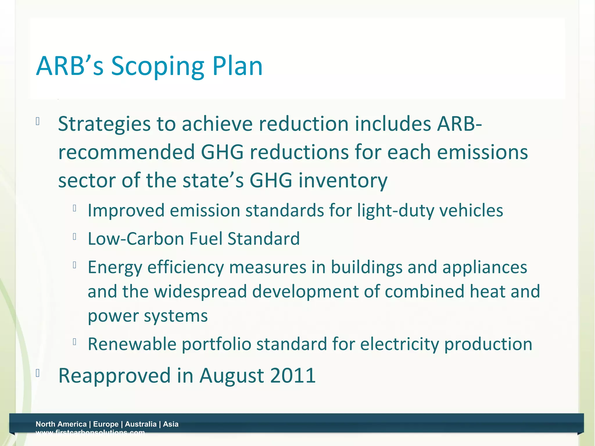 ARB’s Scoping Plan
         Strategies to achieve reduction includes ARB-
          recommended GHG reductions for each emissions
          sector of the state’s GHG inventory
              
                  Improved emission standards for light-duty vehicles
                 Low-Carbon Fuel Standard
                 Energy efficiency measures in buildings and appliances
                  and the widespread development of combined heat and
                  power systems
              
                  Renewable portfolio standard for electricity production
         Reapproved in August 2011
    North America | Europe | Australia | Asia
8   www.firstcarbonsolutions.com
 