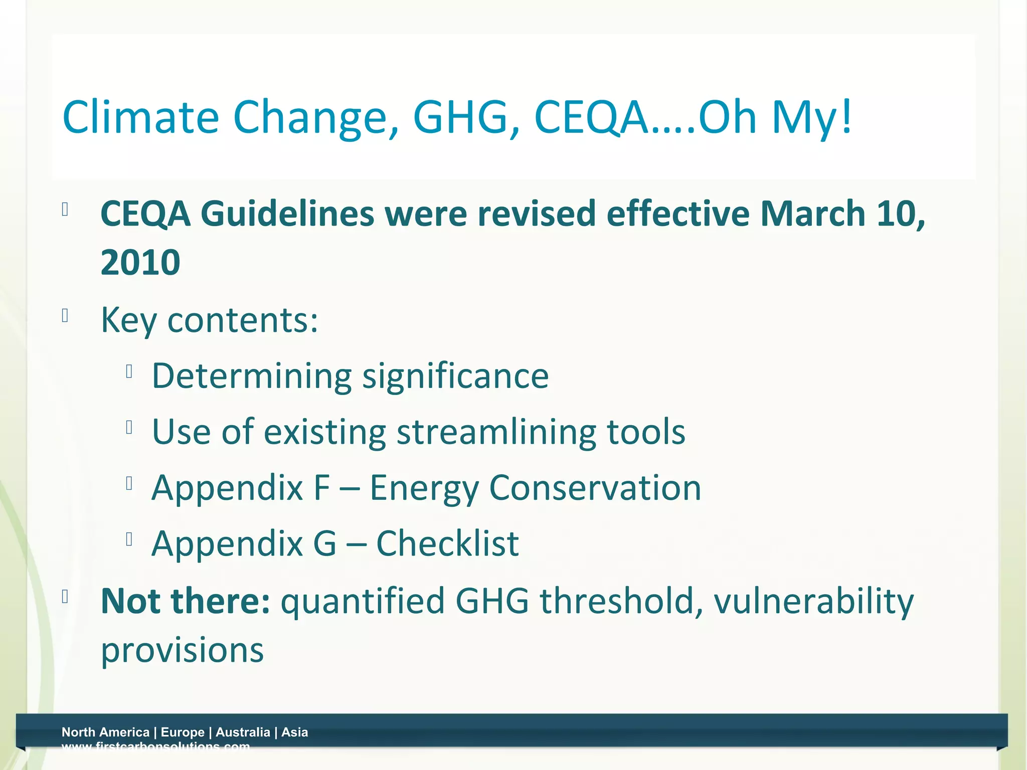 Climate Change, GHG, CEQA….Oh My!
         CEQA Guidelines were revised effective March 10,
          2010
         Key contents:
            Determining significance

           
             Use of existing streamlining tools
            Appendix F – Energy Conservation

            Appendix G – Checklist

    
          Not there: quantified GHG threshold, vulnerability
          provisions
    North America | Europe | Australia | Asia
9   www.firstcarbonsolutions.com
 