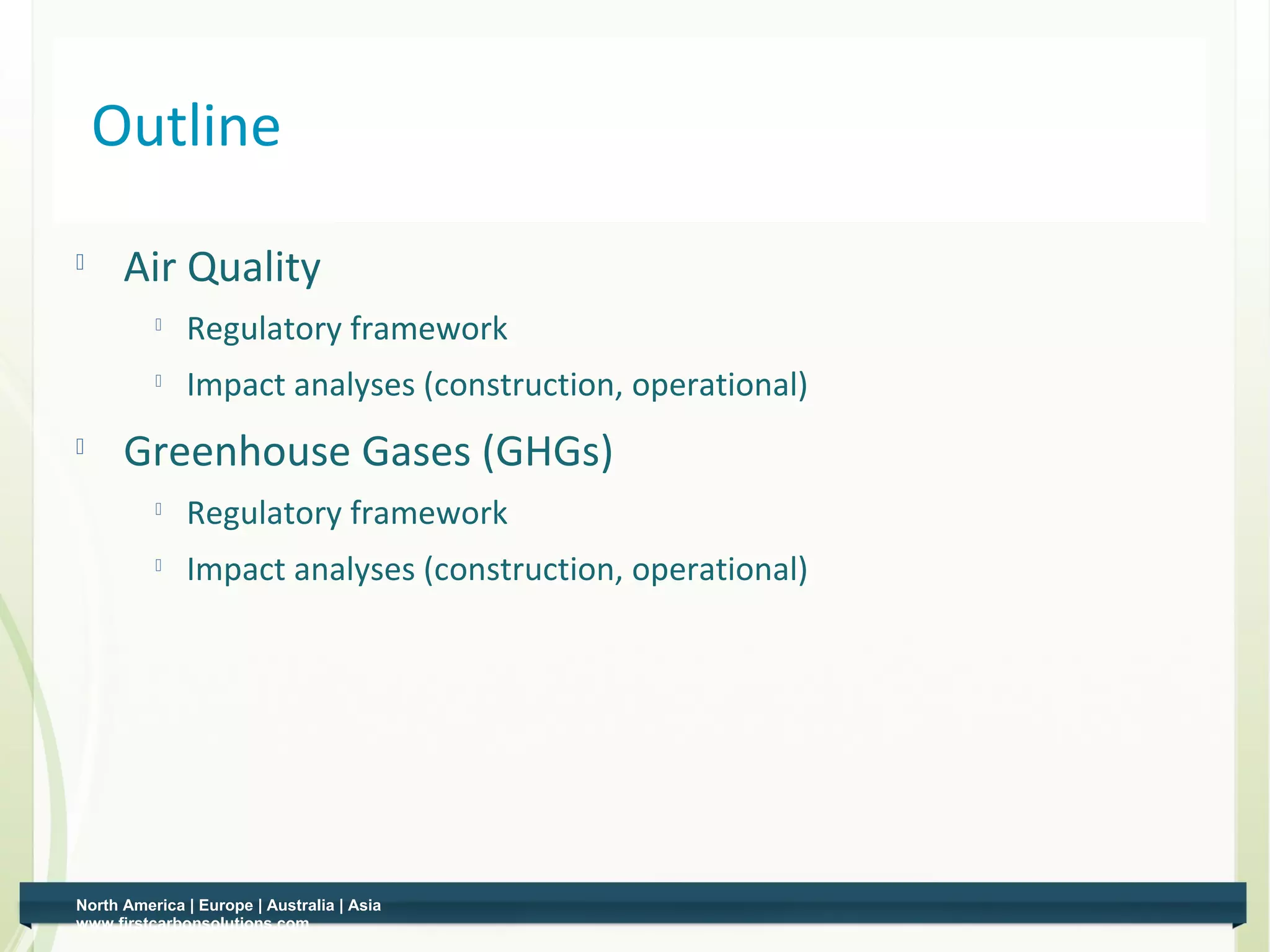 Outline
     Air Quality
          
              Regulatory framework
             Impact analyses (construction, operational)
     Greenhouse Gases (GHGs)
          
              Regulatory framework
          
              Impact analyses (construction, operational)




North America | Europe | Australia | Asia
www.firstcarbonsolutions.com
 